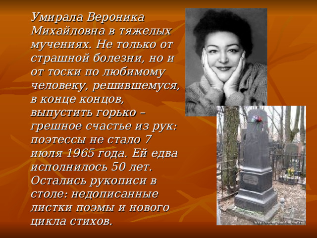  Умирала Вероника Михайловна в тяжелых мучениях. Не только от страшной болезни, но и от тоски по любимому человеку, решившемуся, в конце концов, выпустить горько – грешное счастье из рук: поэтессы не стало 7 июля 1965 года. Ей едва исполнилось 50 лет. Остались рукописи в столе: недописанные листки поэмы и нового цикла стихов. 