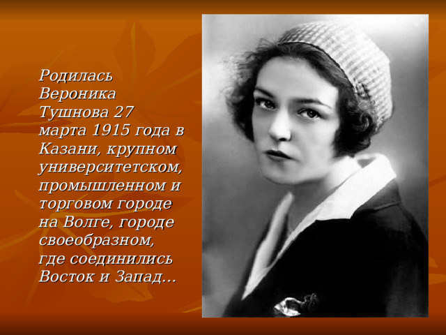 Родилась Вероника Тушнова 27 марта 1915 года в Казани, крупном университетском, промышленном и торговом городе на Волге, городе своеобразном, где соединились Восток и Запад…   