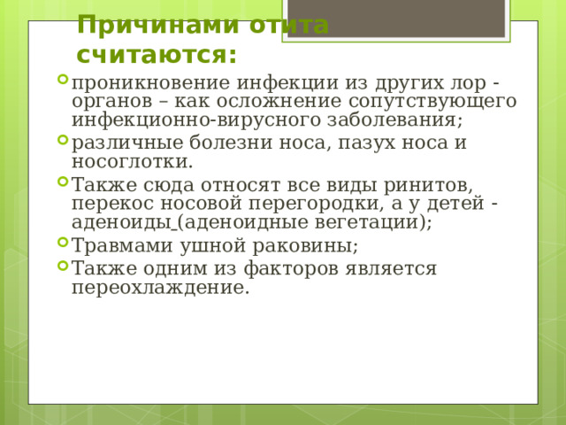 Причинами отита считаются: проникновение инфекции из других лор -органов – как осложнение сопутствующего инфекционно-вирусного заболевания; различные болезни носа, пазух носа и носоглотки. Также сюда относят все виды ринитов, перекос носовой перегородки, а у детей - аденоиды  (аденоидные вегетации); Травмами ушной раковины; Также одним из факторов является переохлаждение. 