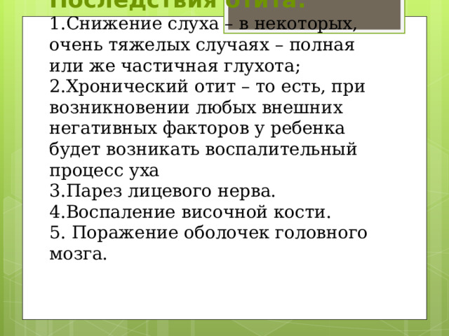 Последствия отита:  1.Снижение слуха – в некоторых, очень тяжелых случаях – полная или же частичная глухота;  2.Хронический отит – то есть, при возникновении любых внешних негативных факторов у ребенка будет возникать воспалительный процесс уха  3.Парез лицевого нерва.  4.Воспаление височной кости.  5. Поражение оболочек головного мозга. 