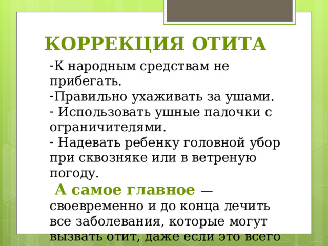 КОРРЕКЦИЯ ОТИТА К народным средствам не прибегать. Правильно ухаживать за ушами.  Использовать ушные палочки с ограничителями.  Надевать ребенку головной убор при сквозняке или в ветреную погоду.  А самое главное — своевременно и до конца лечить все заболевания, которые могут вызвать отит, даже если это всего лишь насморк. 