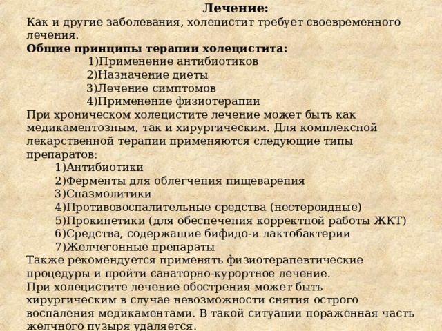  Лечение:  Как и другие заболевания, холецистит требует своевременного лечения.  Общие принципы терапии холецистита:   1)Применение антибиотиков  2)Назначение диеты  3)Лечение симптомов  4)Применение физиотерапии  При хроническом холецистите лечение может быть как медикаментозным, так и хирургическим. Для комплексной лекарственной терапии применяются следующие типы препаратов:  1)Антибиотики  2)Ферменты для облегчения пищеварения  3)Спазмолитики  4)Противовоспалительные средства (нестероидные)  5)Прокинетики (для обеспечения корректной работы ЖКТ)  6)Средства, содержащие бифидо-и лактобактерии  7)Желчегонные препараты  Также рекомендуется применять физиотерапевтические процедуры и пройти санаторно-курортное лечение.  При холецистите лечение обострения может быть хирургическим в случае невозможности снятия острого воспаления медикаментами. В такой ситуации пораженная часть желчного пузыря удаляется. 