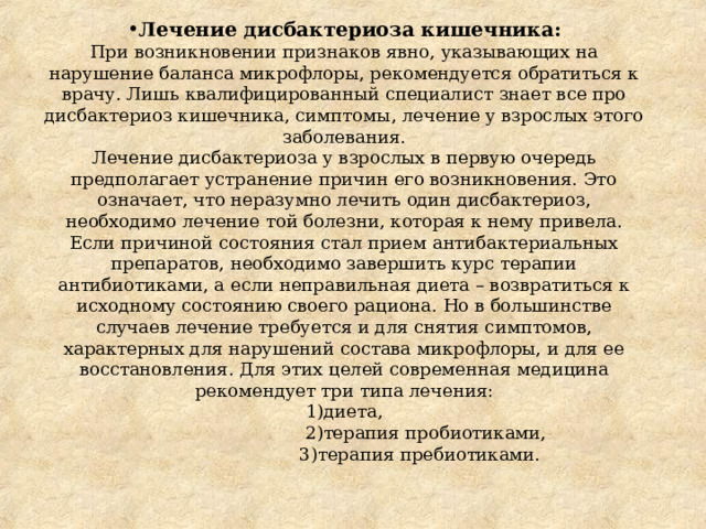 Лечение дисбактериоза кишечника:  При возникновении признаков явно, указывающих на нарушение баланса микрофлоры, рекомендуется обратиться к врачу. Лишь квалифицированный специалист знает все про дисбактериоз кишечника, симптомы, лечение у взрослых этого заболевания.  Лечение дисбактериоза у взрослых в первую очередь предполагает устранение причин его возникновения. Это означает, что неразумно лечить один дисбактериоз, необходимо лечение той болезни, которая к нему привела. Если причиной состояния стал прием антибактериальных препаратов, необходимо завершить курс терапии антибиотиками, а если неправильная диета – возвратиться к исходному состоянию своего рациона. Но в большинстве случаев лечение требуется и для снятия симптомов, характерных для нарушений состава микрофлоры, и для ее восстановления. Для этих целей современная медицина рекомендует три типа лечения:  1)диета,  2)терапия пробиотиками,  3)терапия пребиотиками. 