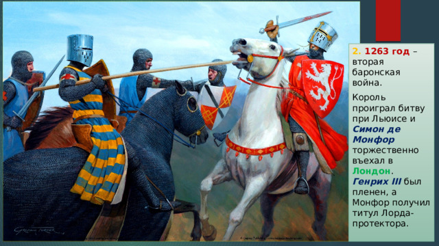 2. 1263 год – вторая баронская война. Король проиграл битву при Льюисе и Симон де Монфор торжественно въехал в Лондон . Генрих III был пленен, а Монфор получил титул Лорда-протектора. 