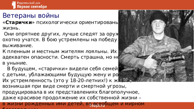 Ветераны войны « Старички » психологически ориентированы на жизнь.  Они опрятнее других, лучше следят за оружием, охотно учатся. В бою устремлены на победу и выживание. К пленным и местным жителям лояльны. Их страх адекватен опасности. Смерть страшна, но не ввергает в уныние.     В будущем, «старички» видели себя семейными, с детьми, ублажающими будущую жену и родителей. Их устремленность (это у 18-20-летних!) к жизни, возникшая при виде смерти и смертной угрозы, продуцировала в их представлениях благополучное, даже красивое продолжение их собственной жизни – в жизни рожденных ими детей, во всеобщем и мирном благополучии. Из книги Китаева-Смыка  