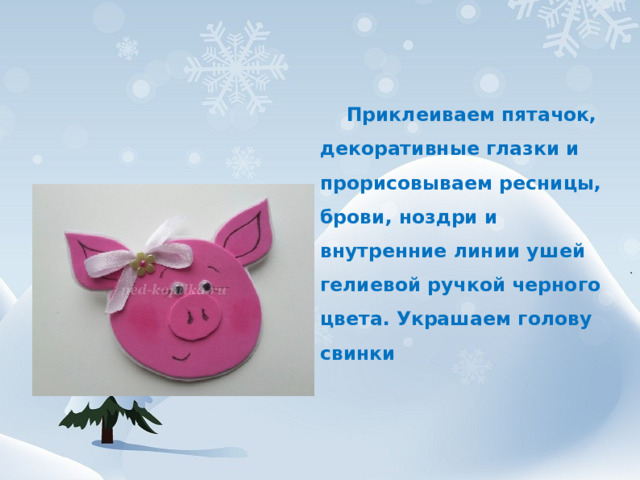  Приклеиваем пятачок, декоративные глазки и прорисовываем ресницы, брови, ноздри и внутренние линии ушей гелиевой ручкой черного цвета. Украшаем голову свинки 