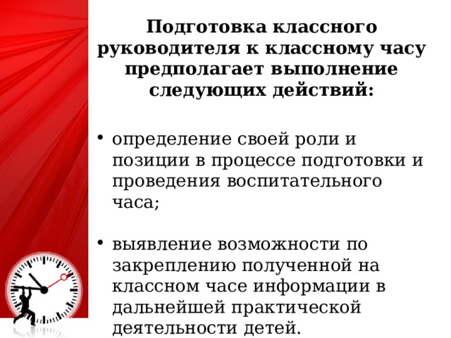 Подготовка классного руководителя к классному часу предполагает выполнение следующих действий:  определение своей роли и позиции в процессе подготовки и проведения воспитательного часа; выявление возможности по закреплению полученной на классном часе информации в дальнейшей практической деятельности детей. 4 