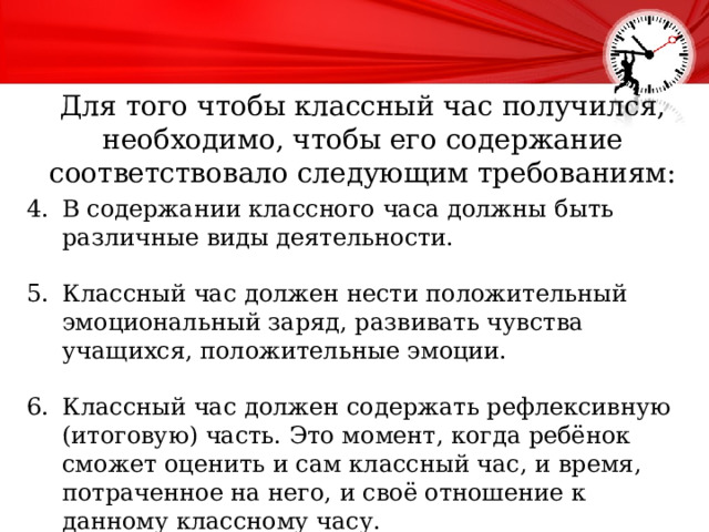 Для того чтобы классный час получился, необходимо, чтобы его содержание соответствовало следующим требованиям:   В содержании классного часа должны быть различные виды деятельности. Классный час должен нести положительный эмоциональный заряд, развивать чувства учащихся, положительные эмоции. Классный час должен содержать рефлексивную (итоговую) часть. Это момент, когда ребёнок сможет оценить и сам классный час, и время, потраченное на него, и своё отношение к данному классному часу. 