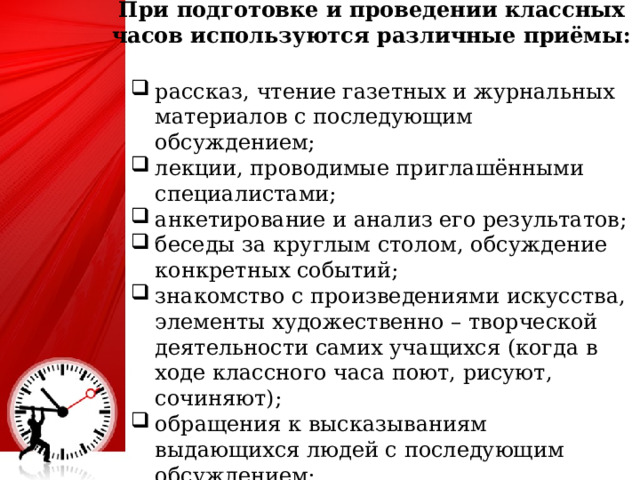 При подготовке и проведении классных часов используются различные приёмы:   рассказ, чтение газетных и журнальных материалов с последующим обсуждением; лекции, проводимые приглашёнными специалистами; анкетирование и анализ его результатов; беседы за круглым столом, обсуждение конкретных событий; знакомство с произведениями искусства, элементы художественно – творческой деятельности самих учащихся (когда в ходе классного часа поют, рисуют, сочиняют); обращения к высказываниям выдающихся людей с последующим обсуждением; «мозговой штурм», работа в творческих группах. 4 