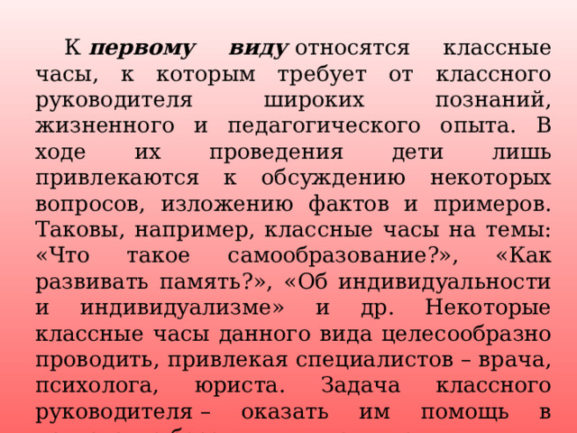  К  первому виду  относятся классные часы, к которым требует от классного руководителя широких познаний, жизненного и педагогического опыта. В ходе их проведения дети лишь привлекаются к обсуждению некоторых вопросов, изложению фактов и примеров. Таковы, например, классные часы на темы: «Что такое самообразование?», «Как развивать память?», «Об индивидуальности и индивидуализме» и др. Некоторые классные часы данного вида целесообразно проводить, привлекая специалистов – врача, психолога, юриста. Задача классного руководителя – оказать им помощь в подготовке беседы или выступления. 4 