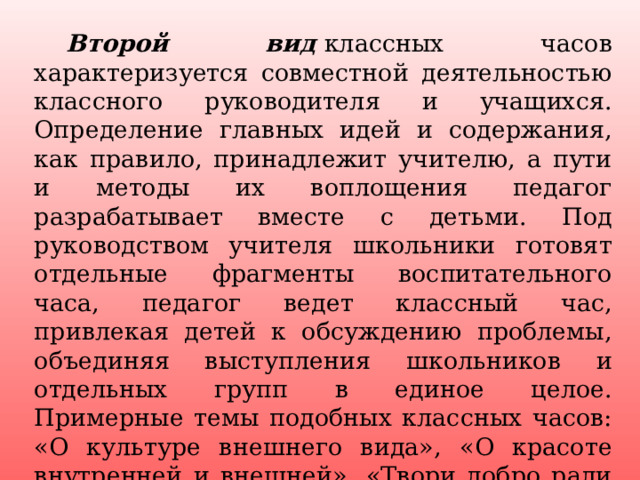  Второй вид   классных часов характеризуется совместной деятельностью классного руководителя и учащихся. Определение главных идей и содержания, как правило, принадлежит учителю, а пути и методы их воплощения педагог разрабатывает вместе с детьми. Под руководством учителя школьники готовят отдельные фрагменты воспитательного часа, педагог ведет классный час, привлекая детей к обсуждению проблемы, объединяя выступления школьников и отдельных групп в единое целое. Примерные темы подобных классных часов: «О культуре внешнего вида», «О красоте внутренней и внешней», «Твори добро ради добра» и др. 4 