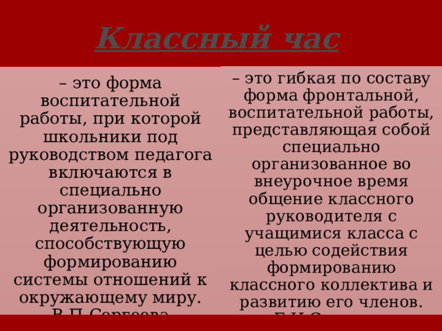 Классный час  – это гибкая по составу форма фронтальной, воспитательной работы, представляющая собой специально организованное во внеурочное время общение классного руководителя с учащимися класса с целью содействия формированию классного коллектива и развитию его членов. Е.Н.Степанов – это форма воспитательной работы, при которой школьники под руководством педагога включаются в специально организованную деятельность, способствующую формированию системы отношений к окружающему миру. В.П.Сергеева 3 