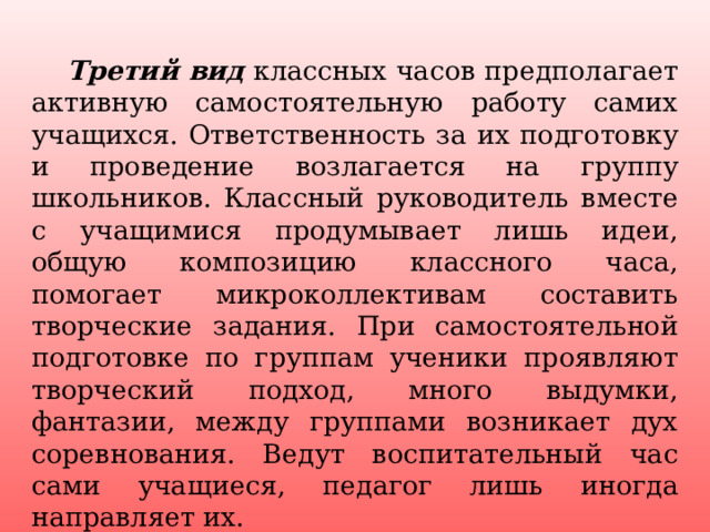  Третий вид   классных часов предполагает активную самостоятельную работу самих учащихся. Ответственность за их подготовку и проведение возлагается на группу школьников. Классный руководитель вместе с учащимися продумывает лишь идеи, общую композицию классного часа, помогает микроколлективам составить творческие задания. При самостоятельной подготовке по группам ученики проявляют творческий подход, много выдумки, фантазии, между группами возникает дух соревнования. Ведут воспитательный час сами учащиеся, педагог лишь иногда направляет их. 4 