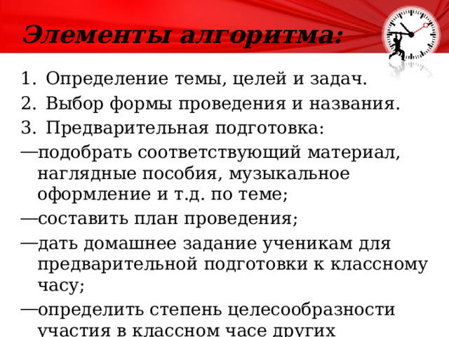 Элементы алгоритма:   Определение темы, целей и задач. Выбор формы проведения и названия. Предварительная подготовка: подобрать соответствующий материал, наглядные пособия, музыкальное оформление и т.д. по теме; составить план проведения; дать домашнее задание ученикам для предварительной подготовки к классному часу; определить степень целесообразности участия в классном часе других педагогов или родителей. 