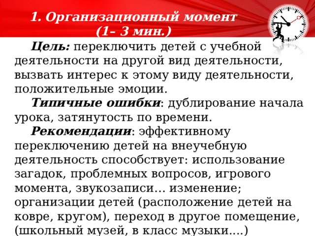 Организационный момент  (1– 3 мин.)   Цель: переключить детей с учебной деятельности на другой вид деятельности, вызвать интерес к этому виду деятельности, положительные эмоции.  Типичные ошибки : дублирование начала урока, затянутость по времени.  Рекомендации : эффективному переключению детей на внеучебную деятельность способствует: использование загадок, проблемных вопросов, игрового момента, звукозаписи… изменение; организации детей (расположение детей на ковре, кругом), переход в другое помещение, (школьный музей, в класс музыки....) 