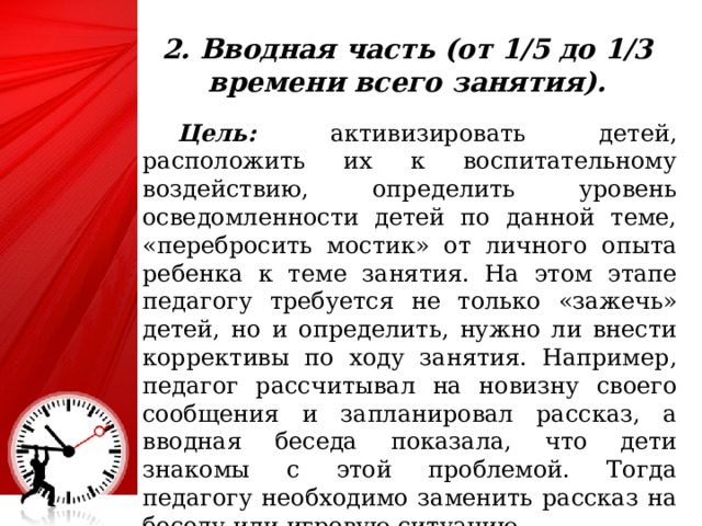 2. Вводная часть (от 1/5 до 1/3 времени всего занятия).  Цель: активизировать детей, расположить их к воспитательному воздействию, определить уровень осведомленности детей по данной теме, «перебросить мостик» от личного опыта ребенка к теме занятия. На этом этапе педагогу требуется не только «зажечь» детей, но и определить, нужно ли внести коррективы по ходу занятия. Например, педагог рассчитывал на новизну своего сообщения и запланировал рассказ, а вводная беседа показала, что дети знакомы с этой проблемой. Тогда педагогу необходимо заменить рассказ на беседу или игровую ситуацию. 25 