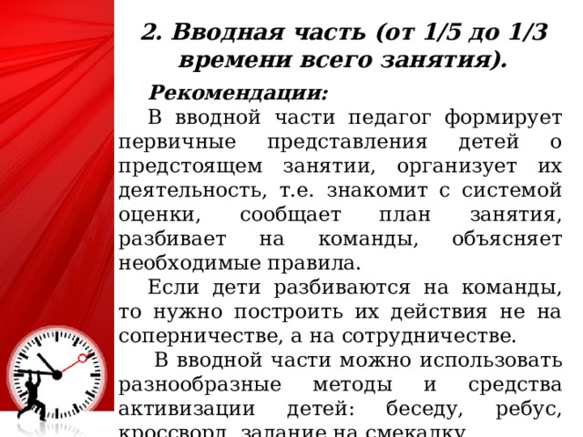 2. Вводная часть (от 1/5 до 1/3 времени всего занятия).  Рекомендации:  В вводной части педагог формирует первичные представления детей о предстоящем занятии, организует их деятельность, т.е. знакомит с системой оценки, сообщает план занятия, разбивает на команды, объясняет необходимые правила.  Если дети разбиваются на команды, то нужно построить их действия не на соперничестве, а на сотрудничестве.    В вводной части можно использовать разнообразные методы и средства активизации детей: беседу, ребус, кроссворд, задание на смекалку. 25 