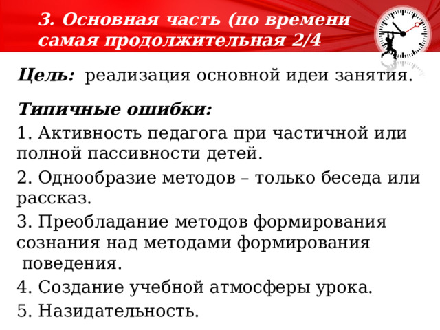 3. Основная часть (по времени самая продолжительная 2/4 времени).   Цель:  реализация основной идеи занятия. Типичные ошибки: 1. Активность педагога при частичной или полной пассивности детей. 2. Однообразие методов – только беседа или рассказ. 3. Преобладание методов формирования сознания над методами формирования  поведения. 4. Создание учебной атмосферы урока. 5. Назидательность. 