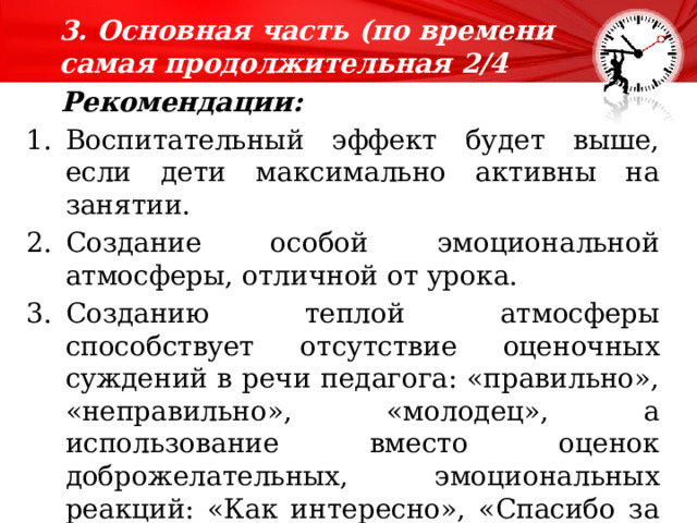 3. Основная часть (по времени самая продолжительная 2/4 времени).    Рекомендации:  Воспитательный эффект будет выше, если дети максимально активны на занятии. Создание особой эмоциональной атмосферы, отличной от урока. Созданию теплой атмосферы способствует отсутствие оценочных суждений в речи педагога: «правильно», «неправильно», «молодец», а использование вместо оценок доброжелательных, эмоциональных реакций: «Как интересно», «Спасибо за новую версию», «Надо же!», Вот это да!» 