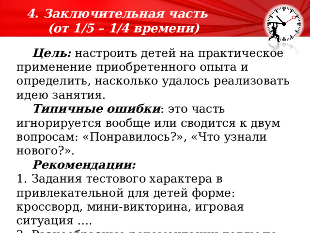 4. Заключительная часть  (от 1/5 – 1/4 времени)  времени).    Цель: настроить детей на практическое применение приобретенного опыта и определить, насколько удалось реализовать идею занятия.  Типичные ошибки : это часть игнорируется вообще или сводится к двум вопросам: «Понравилось?», «Что узнали нового?».  Рекомендации: 1. Задания тестового характера в привлекательной для детей форме: кроссворд, мини-викторина, игровая ситуация …. 2. Разнообразные рекомендации детям по применению приобретенного опыта в их личной жизни. 