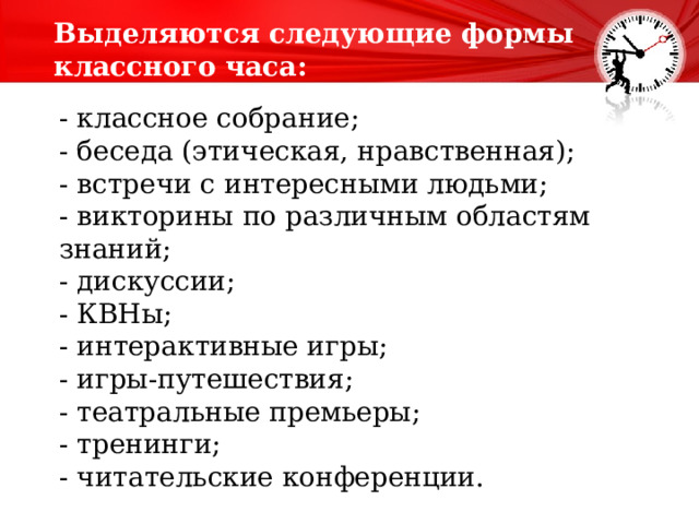 Выделяются следующие формы классного часа:   - классное собрание; - беседа (этическая, нравственная); - встречи с интересными людьми; - викторины по различным областям знаний; - дискуссии; - КВНы; - интерактивные игры; - игры-путешествия; - театральные премьеры; - тренинги; - читательские конференции. 