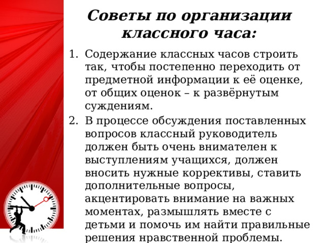 Советы по организации классного часа:   Содержание классных часов строить так, чтобы постепенно переходить от предметной информации к её оценке, от общих оценок – к развёрнутым суждениям. В процессе обсуждения поставленных вопросов классный руководитель должен быть очень внимателен к выступлениям учащихся, должен вносить нужные коррективы, ставить дополнительные вопросы, акцентировать внимание на важных моментах, размышлять вместе с детьми и помочь им найти правильные решения нравственной проблемы. 25 