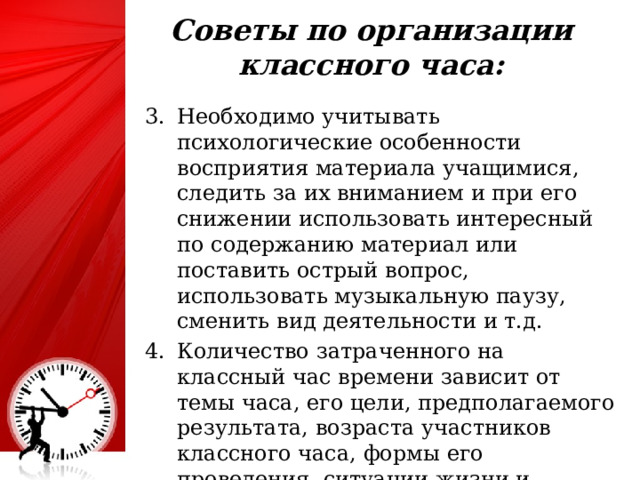 Советы по организации классного часа:   Необходимо учитывать психологические особенности восприятия материала учащимися, следить за их вниманием и при его снижении использовать интересный по содержанию материал или поставить острый вопрос, использовать музыкальную паузу, сменить вид деятельности и т.д. Количество затраченного на классный час времени зависит от темы часа, его цели, предполагаемого результата, возраста участников классного часа, формы его проведения, ситуации жизни и развития классного коллектива. 25 