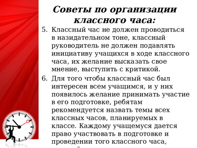 Советы по организации классного часа:   Классный час не должен проводиться в назидательном тоне, классный руководитель не должен подавлять инициативу учащихся в ходе классного часа, их желание высказать свое мнение, выступить с критикой. Для того чтобы классный час был интересен всем учащимся, и у них появилось желание принимать участие в его подготовке, ребятам рекомендуется назвать темы всех классных часов, планируемых в классе. Каждому учащемуся дается право участвовать в подготовке и проведении того классного часа, который чем-то для него интересен. 25 