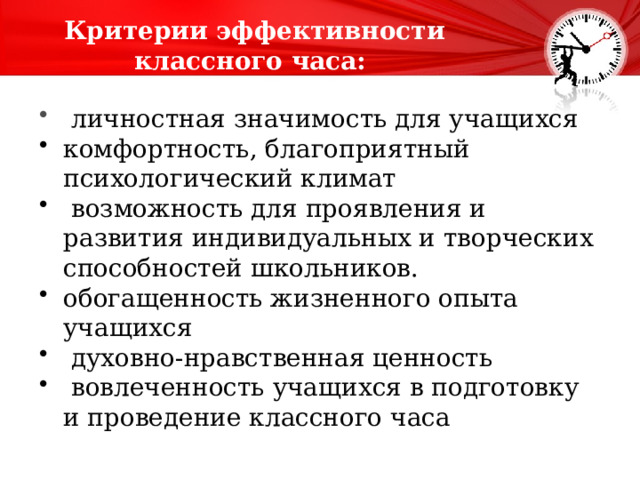 Критерии эффективности классного часа:   личностная значимость для учащихся комфортность, благоприятный психологический климат   возможность для проявления и развития индивидуальных и творческих способностей школьников.   обогащенность жизненного опыта учащихся   духовно-нравственная ценность   вовлеченность учащихся в подготовку и проведение классного часа 