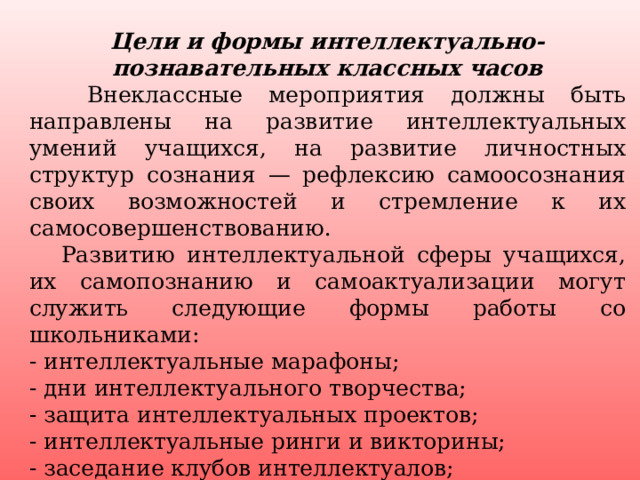 Цели и формы интеллектуально-познавательных классных часов   Внеклассные мероприятия должны быть направлены на развитие интеллектуальных умений учащихся, на развитие личностных структур сознания — рефлексию самоосознания своих возможностей и стремление к их самосовершенствованию.  Развитию интеллектуальной сферы учащихся, их самопознанию и самоактуализации могут служить следующие формы работы со школьниками: - интеллектуальные марафоны; - дни интеллектуального творчества; - защита интеллектуальных проектов; - интеллектуальные ринги и викторины; - заседание клубов интеллектуалов; - школа интеллектуального развития.   