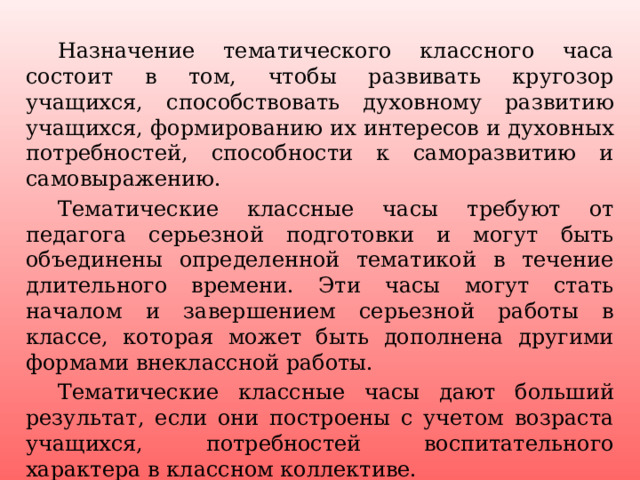  Назначение тематического классного часа состоит в том, чтобы развивать кругозор учащихся, способствовать духовному развитию учащихся, формированию их интересов и духовных потребностей, способности к саморазвитию и самовыражению.  Тематические классные часы требуют от педагога серьезной подготовки и могут быть объединены определенной тематикой в течение длительного времени. Эти часы могут стать началом и завершением серьезной работы в классе, которая может быть дополнена другими формами внеклассной работы.  Тематические классные часы дают больший результат, если они построены с учетом возраста учащихся, потребностей воспитательного характера в классном коллективе. 25 