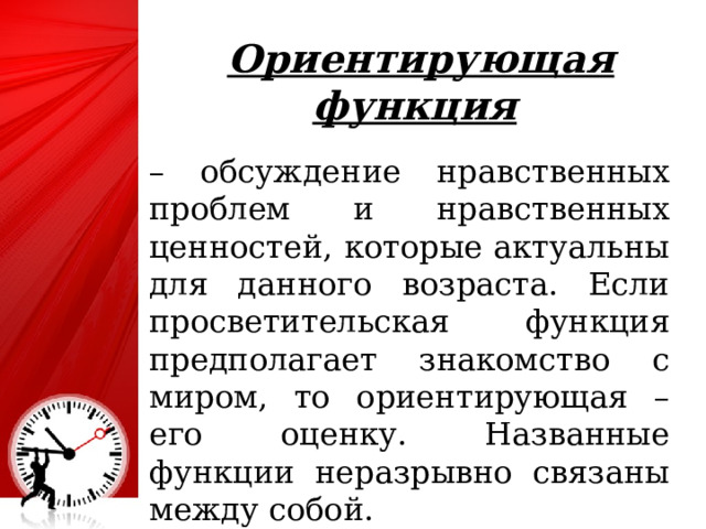 Ориентирующая функция  – обсуждение нравственных проблем и нравственных ценностей, которые актуальны для данного возраста. Если просветительская функция предполагает знакомство с миром, то ориентирующая – его оценку. Названные функции неразрывно связаны между собой. 4 