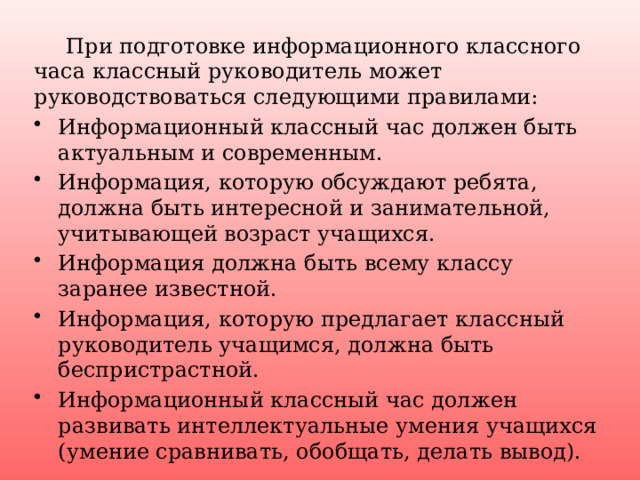  При подготовке информационного классного часа классный руководитель может руководствоваться следующими правилами: Информационный классный час должен быть актуальным и современным. Информация, которую обсуждают ребята, должна быть интересной и занимательной, учитывающей возраст учащихся. Информация должна быть всему классу заранее известной. Информация, которую предлагает классный руководитель учащимся, должна быть беспристрастной. Информационный классный час должен развивать интеллектуальные умения учащихся (умение сравнивать, обобщать, делать вывод). 