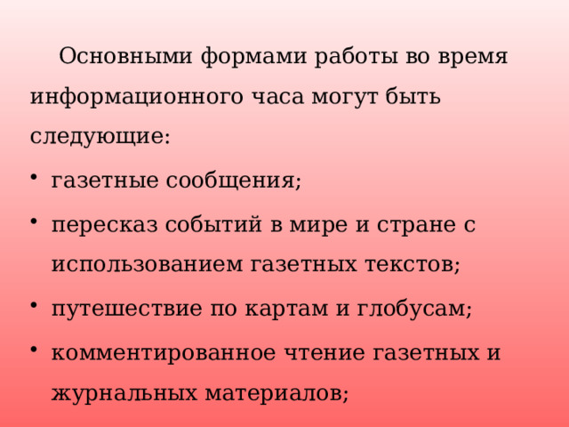  Основными формами работы во время информационного часа могут быть следующие: газетные сообщения; пересказ событий в мире и стране с использованием газетных текстов; путешествие по картам и глобусам; комментированное чтение газетных и журнальных материалов; просмотр и обсуждения телематериалов. 