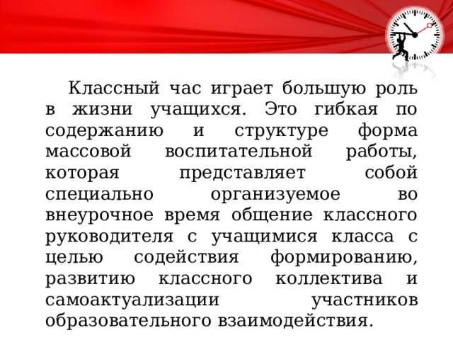  Классный час играет большую роль в жизни учащихся. Это гибкая по содержанию и структуре форма массовой воспитательной работы, которая представляет собой специально организуемое во внеурочное время общение классного руководителя с учащимися класса с целью содействия формированию, развитию классного коллектива и самоактуализации участников образовательного взаимодействия. 