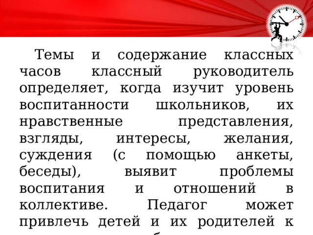  Темы и содержание классных часов классный руководитель определяет, когда изучит уровень воспитанности школьников, их нравственные представления, взгляды, интересы, желания, суждения (с помощью анкеты, беседы), выявит проблемы воспитания и отношений в коллективе. Педагог может привлечь детей и их родителей к определению наиболее важных тем для рассмотрения на классном часе. 