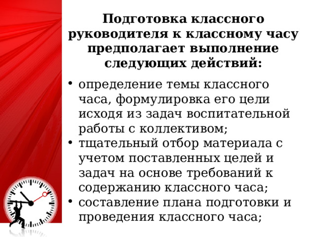 Подготовка классного руководителя к классному часу предполагает выполнение следующих действий: определение темы классного часа, формулировка его цели исходя из задач воспитательной работы с коллективом; тщательный отбор материала с учетом поставленных целей и задач на основе требований к содержанию классного часа; составление плана подготовки и проведения классного часа; 4 