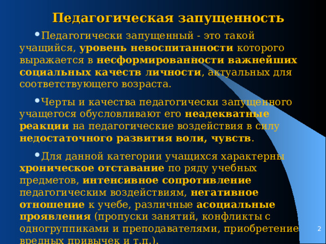 Педагогическая запущенность Педагогически запущенный - это такой учащийся, уровень невоспитанности которого выражается в несформированности важнейших социальных качеств личности , актуальных для соответствующего возраста. Черты и качества педагогически запущенного учащегося обусловливают его неадекватные реакции на педагогические воздействия в силу недостаточного развития воли, чувств . Для данной категории учащихся характерны хроническое отставание по ряду учебных предметов, интенсивное сопротивление педагогическим воздействиям, негативное отношение к учебе, различные асоциальные проявления (пропуски занятий, конфликты с одногруппиками и преподавателями, приобретение вредных привычек и т.п.).   