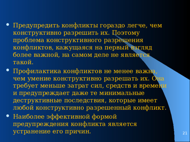 Предупредить конфликты гораздо легче, чем конструктивно разрешить их. Поэтому проблема конструктивного разрешения конфликтов, кажущаяся на первый взгляд более важной, на самом деле не является такой. Профилактика конфликтов не менее важна, чем умение конструктивно разрешать их. Она требует меньше затрат сил, средств и времени и предупреждает даже те минимальные деструктивные последствия, которые имеет любой конструктивно разрешенный конфликт. Наиболее эффективной формой предупреждения конфликта является устранение его причин.   