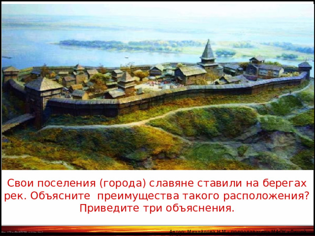 1.  расположение   города   на   берегу   реки  облегчало его торговые связи, т.к. водные пути были более удобными, чем сухопутные; 2.р асположение   на   берегу   реки  делало  город   менее уязвимым для врагов в случае штурма; 3.  город , расположенный  на   берегу   реки , имел больше шансов успешно справиться с пожарами, поскольку большинство построек в Древней Руси были деревянными; 4. город обеспечивался питьём и рыбой. Свои поселения (города) славяне ставили на берегах рек. Объясните преимущества такого расположения? Приведите три объяснения. Автор: Михайлова Н.М.- преподаватель МАОУ «Лицей № 21» 