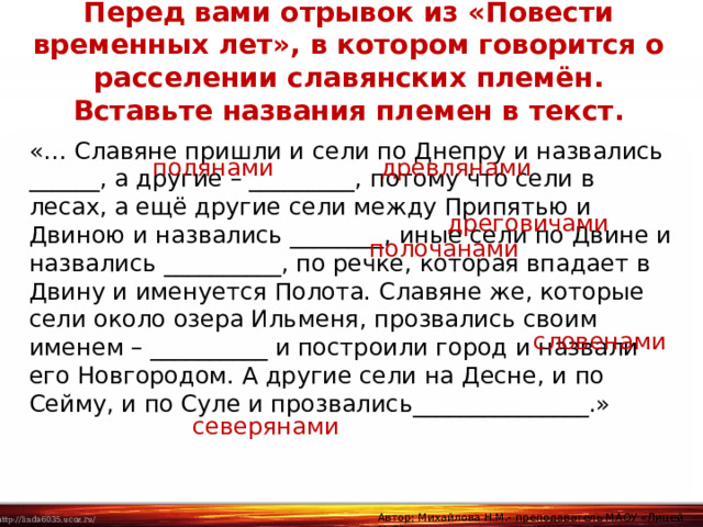 Перед вами отрывок из «Повести временных лет», в котором говорится о расселении славянских племён. Вставьте названия племен в текст. «… Славяне пришли и сели по Днепру и назвались ______, а другие – _________, потому что сели в лесах, а ещё другие сели между Припятью и Двиною и назвались ________, иные сели по Двине и назвались __________, по речке, которая впадает в Двину и именуется Полота. Славяне же, которые сели около озера Ильменя, прозвались своим именем – __________ и построили город и назвали его Новгородом. А другие сели на Десне, и по Сейму, и по Суле и прозвались_______________.» полянами древлянами дреговичами полочанами словенами северянами Автор: Михайлова Н.М.- преподаватель МАОУ «Лицей № 21» 