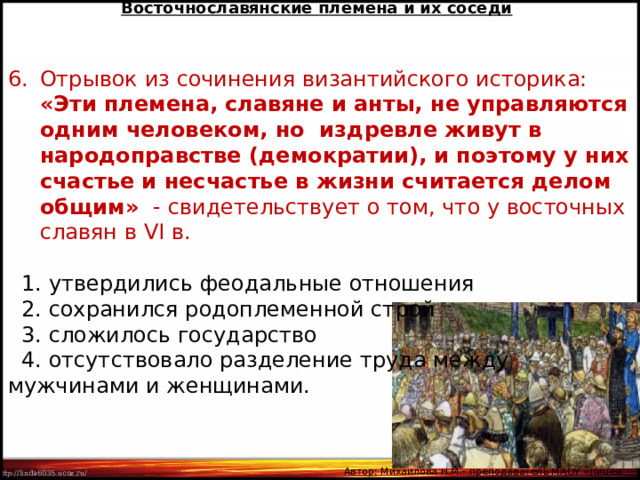 Восточнославянские племена и их соседи Отрывок из сочинения византийского историка: «Эти племена, славяне и анты, не управляются одним человеком, но издревле живут в народоправстве (демократии), и поэтому у них счастье и несчастье в жизни считается делом общим» - свидетельствует о том, что у восточных славян в VI в.  1. утвердились феодальные отношения  2. сохранился родоплеменной строй  3. сложилось государство  4. отсутствовало разделение труда между мужчинами и женщинами. Автор: Михайлова Н.М.- преподаватель МАОУ «Лицей № 21» 