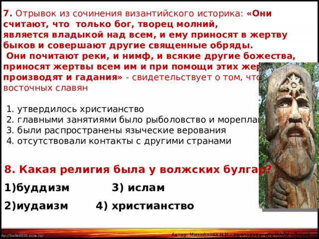 7. Отрывок из сочинения византийского историка: «Они считают, что только бог, творец молний, является владыкой над всем, и ему приносят в жертву быков и совершают другие священные обряды.  Они почитают реки, и нимф, и всякие другие божества, приносят жертвы всем им и при помощи этих жертв производят и гадания» - свидетельствует о том, что у восточных славян  1. утвердилось христианство  2. главными занятиями было рыболовство и мореплавание  3. были распространены языческие верования  4. отсутствовали контакты с другими странами 8. Какая религия была у волжских булгар? буддизм    3) ислам иудаизм   4) христианство Автор: Михайлова Н.М.- преподаватель МАОУ «Лицей № 21» 