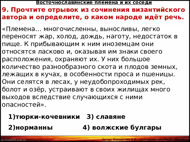 Восточнославянские племена и их соседи 9. Прочтите отрывок из сочинения византийского автора и определите, о каком народе идёт речь. «Племена… многочисленны, выносливы, легко переносят жар, холод, дождь, наготу, недостаток в пище. К прибывающим к ним иноземцам они относятся ласково и, оказывая им знаки своего расположения, охраняют их. У них большое количество разнообразного скота и плодов земных, лежащих в кучах, в особенности проса и пшеницы. Они селятся в лесах, у неудобопроходимых рек, болот и озёр, устраивают в своих жилищах много выходов вследствие случающихся с ними опасностей». тюрки-кочевники 3) славяне норманны  4) волжские булгары Автор: Михайлова Н.М.- преподаватель МАОУ «Лицей № 21» 