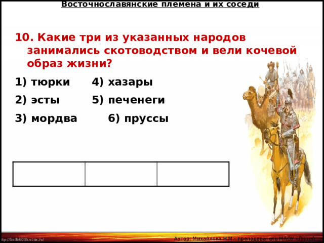 Восточнославянские племена и их соседи 10. Какие три из указанных народов занимались скотоводством и вели кочевой образ жизни? 1) тюрки   4) хазары 2) эсты   5) печенеги 3) мордва   6) пруссы Автор: Михайлова Н.М.- преподаватель МАОУ «Лицей № 21» 