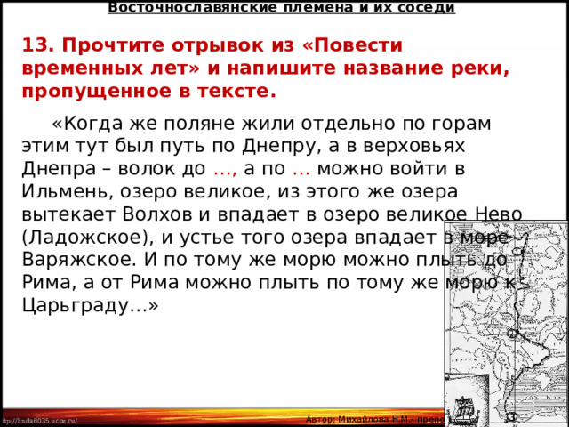 Восточнославянские племена и их соседи 13. Прочтите отрывок из «Повести временных лет» и напишите название реки, пропущенное в тексте.  «Когда же поляне жили отдельно по горам этим тут был путь по Днепру, а в верховьях Днепра – волок до …, а по … можно войти в Ильмень, озеро великое, из этого же озера вытекает Волхов и впадает в озеро великое Нево (Ладожское), и устье того озера впадает в море Варяжское. И по тому же морю можно плыть до Рима, а от Рима можно плыть по тому же морю к Царьграду…» Автор: Михайлова Н.М.- преподаватель МАОУ «Лицей № 21» 