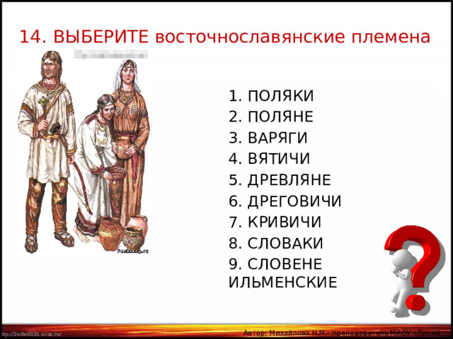 14. ВЫБЕРИТЕ восточнославянские племена 1. ПОЛЯКИ 2. ПОЛЯНЕ 3. ВАРЯГИ 4. ВЯТИЧИ 5. ДРЕВЛЯНЕ 6. ДРЕГОВИЧИ 7. КРИВИЧИ 8. СЛОВАКИ 9. СЛОВЕНЕ ИЛЬМЕНСКИЕ Автор: Михайлова Н.М.- преподаватель МАОУ «Лицей № 21» 