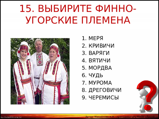 15. ВЫБИРИТЕ ФИННО-УГОРСКИЕ ПЛЕМЕНА 1. МЕРЯ 2. КРИВИЧИ 3. ВАРЯГИ 4. ВЯТИЧИ 5. МОРДВА 6. ЧУДЬ 7. МУРОМА 8. ДРЕГОВИЧИ 9. ЧЕРЕМИСЫ Автор: Михайлова Н.М.- преподаватель МАОУ «Лицей № 21» 