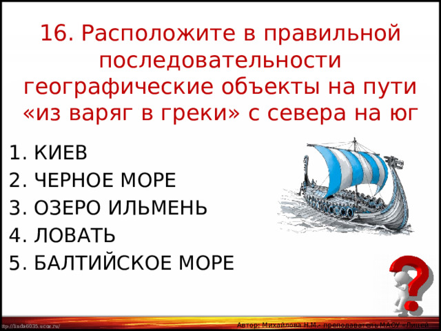 16. Расположите в правильной последовательности географические объекты на пути «из варяг в греки» с севера на юг КИЕВ ЧЕРНОЕ МОРЕ 3. ОЗЕРО ИЛЬМЕНЬ 4. ЛОВАТЬ 5. БАЛТИЙСКОЕ МОРЕ Автор: Михайлова Н.М.- преподаватель МАОУ «Лицей № 21» 