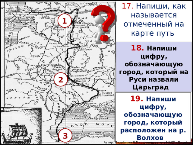 17. Напиши, как называется отмеченный на карте путь 1 18.  Напиши цифру, обозначающую город, который на Руси назвали Царьград  2 19.  Напиши цифру, обозначающую город, который расположен на р. Волхов  3 Автор: Михайлова Н.М.- преподаватель МАОУ «Лицей № 21» 